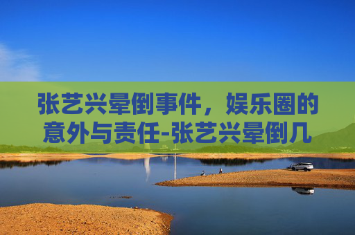 张艺兴晕倒事件，娱乐圈的意外与责任-张艺兴晕倒几次了