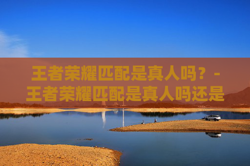 王者荣耀匹配是真人吗？-王者荣耀匹配是真人吗还是假人