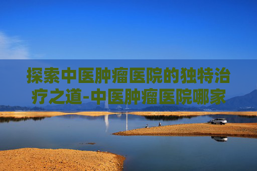 探索中医肿瘤医院的独特治疗之道-中医肿瘤医院哪家最好