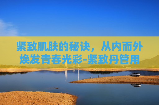 紧致肌肤的秘诀，从内而外焕发青春光彩-紧致丹管用吗