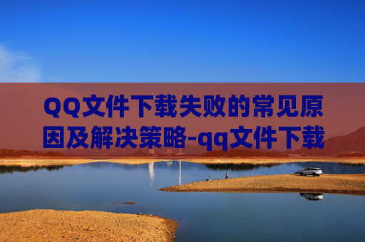 QQ文件下载失败的常见原因及解决策略-qq文件下载失败是什么原因