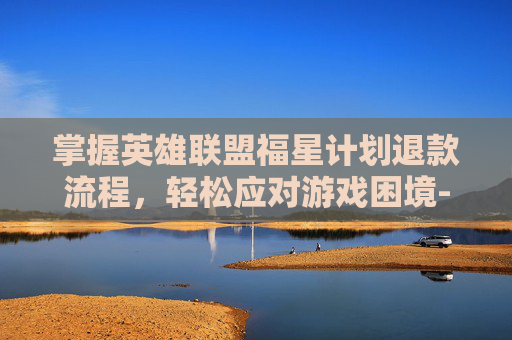 掌握英雄联盟福星计划退款流程，轻松应对游戏困境-lol福星计划如何退款教程