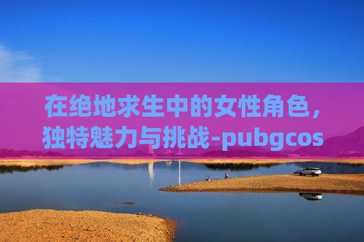 在绝地求生中的女性角色，独特魅力与挑战-pubgcos女性角色