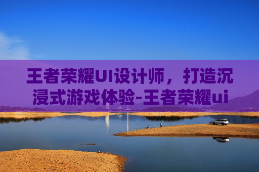 王者荣耀UI设计师，打造沉浸式游戏体验-王者荣耀ui设计师是谁