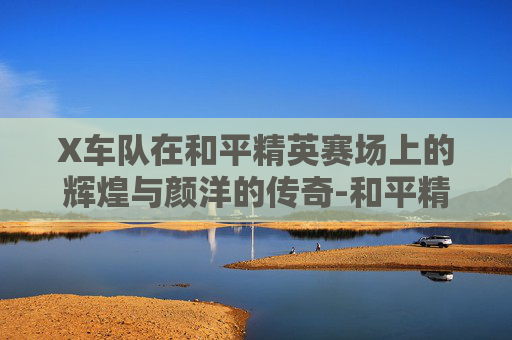 X车队在和平精英赛场上的辉煌与颜洋的传奇-和平精英V车队对战X车队
