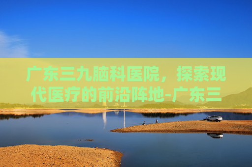 广东三九脑科医院，探索现代医疗的前沿阵地-广东三九脑科医院是三甲吗