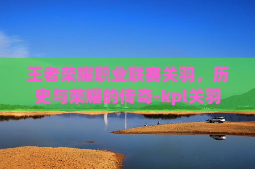 王者荣耀职业联赛关羽，历史与荣耀的传奇-kpl关羽