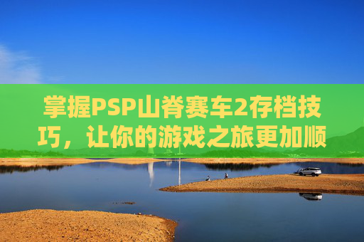 掌握PSP山脊赛车2存档技巧，让你的游戏之旅更加顺畅-山脊赛车2完美存档