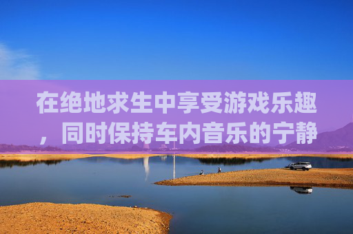 在绝地求生中享受游戏乐趣，同时保持车内音乐的宁静-pubg车载音乐按哪个键位