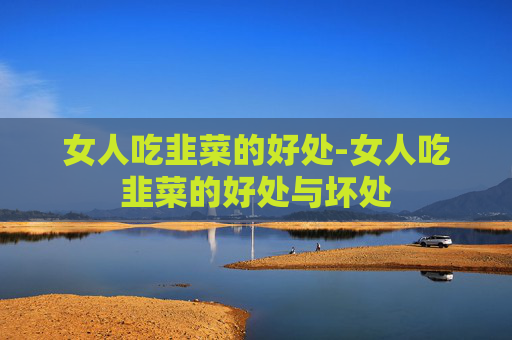 女人吃韭菜的好处-女人吃韭菜的好处与坏处