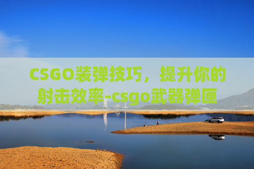 CSGO装弹技巧，提升你的射击效率-csgo武器弹匣