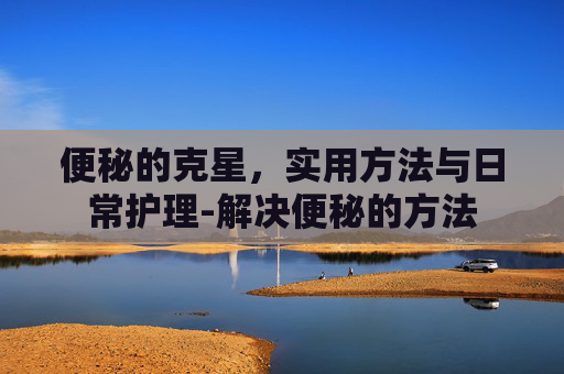 便秘的克星，实用方法与日常护理-解决便秘的方法