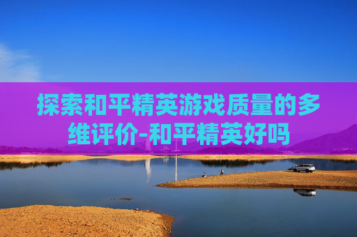 探索和平精英游戏质量的多维评价-和平精英好吗