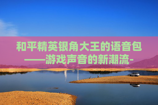 和平精英银角大王的语音包——游戏声音的新潮流-