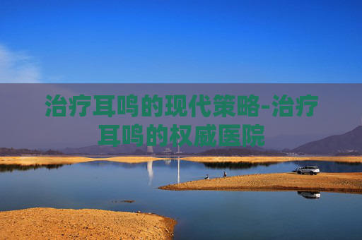 治疗耳鸣的现代策略-治疗耳鸣的权威医院