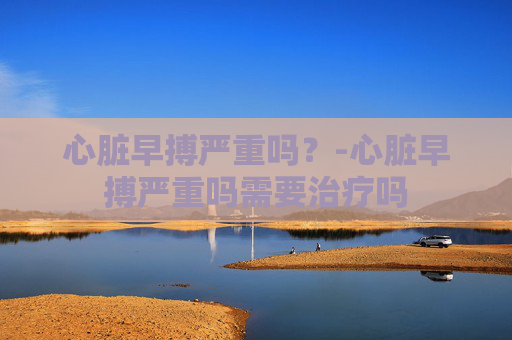 心脏早搏严重吗？-心脏早搏严重吗需要治疗吗