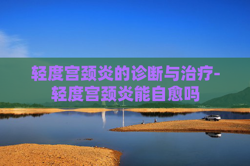 轻度宫颈炎的诊断与治疗-轻度宫颈炎能自愈吗