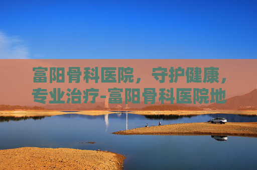 富阳骨科医院，守护健康，专业治疗-富阳骨科医院地址在哪里