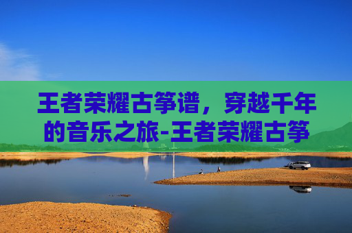 王者荣耀古筝谱，穿越千年的音乐之旅-王者荣耀古筝谱完整版