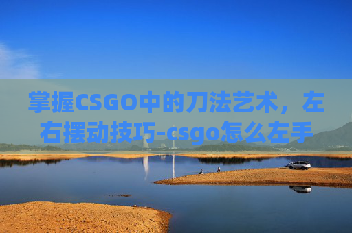 掌握CSGO中的刀法艺术，左右摆动技巧-csgo怎么左手持刀右手持枪
