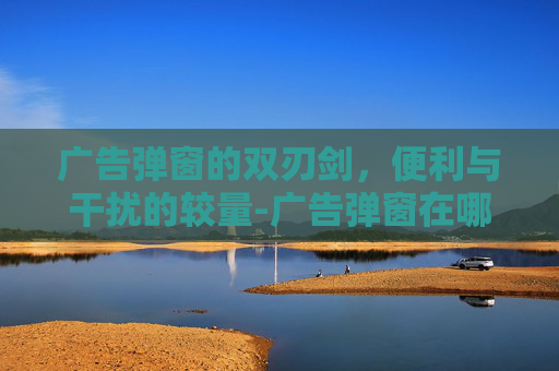 广告弹窗的双刃剑，便利与干扰的较量-广告弹窗在哪里关闭
