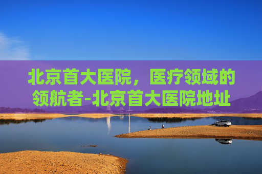 北京首大医院，医疗领域的领航者-北京首大医院地址在哪