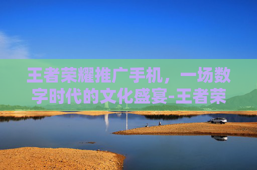 王者荣耀推广手机，一场数字时代的文化盛宴-王者荣耀推广手机怎么弄