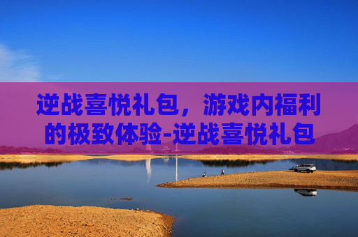 逆战喜悦礼包，游戏内福利的极致体验-逆战喜悦礼包怎么获得