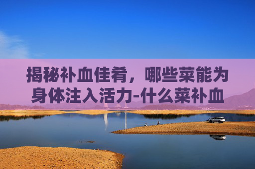 揭秘补血佳肴，哪些菜能为身体注入活力-什么菜补血最好最有效