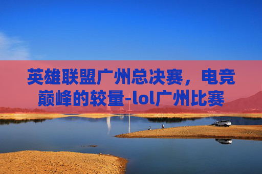 英雄联盟广州总决赛，电竞巅峰的较量-lol广州比赛