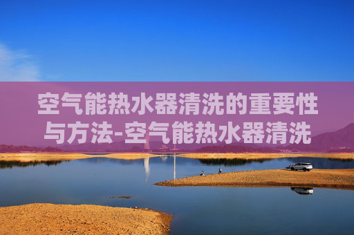 空气能热水器清洗的重要性与方法-空气能热水器清洗电话