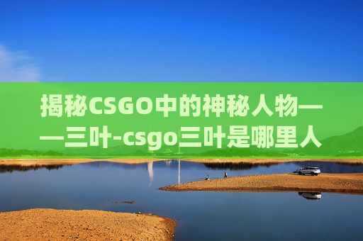 揭秘CSGO中的神秘人物——三叶-csgo三叶是哪里人