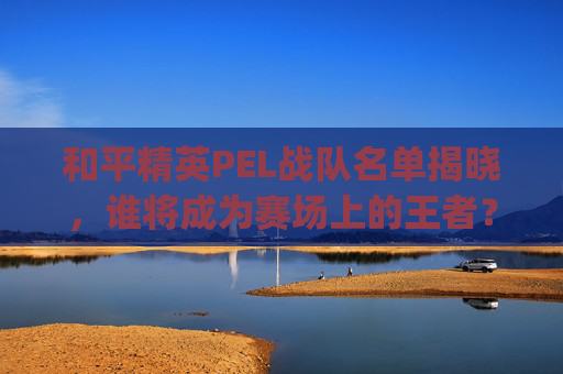 和平精英PEL战队名单揭晓，谁将成为赛场上的王者？-pel和平精英职业联赛队伍
