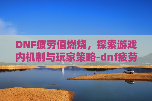 DNF疲劳值燃烧，探索游戏内机制与玩家策略-dnf疲劳值燃烧刷深渊