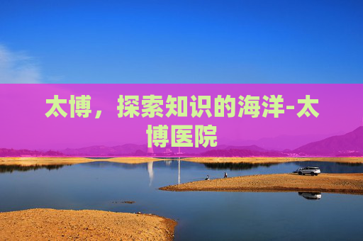 太博，探索知识的海洋-太博医院