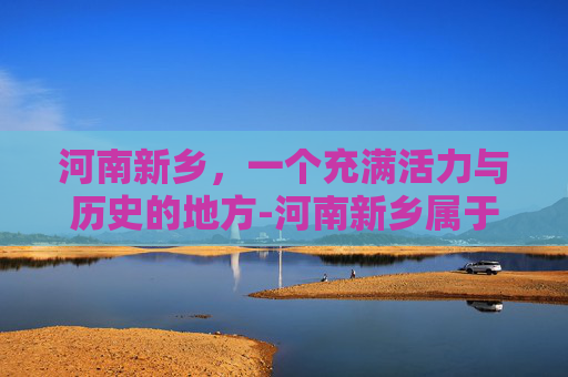 河南新乡，一个充满活力与历史的地方-河南新乡属于哪个市