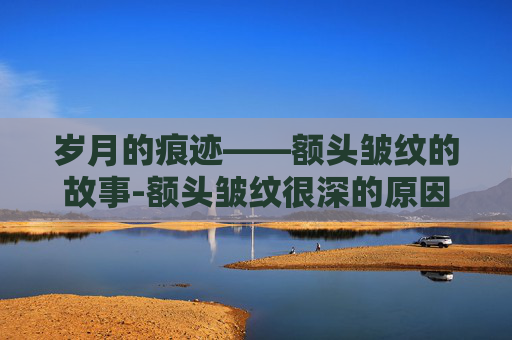 岁月的痕迹——额头皱纹的故事-额头皱纹很深的原因