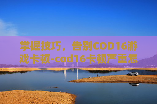 掌握技巧，告别COD16游戏卡顿-cod16卡顿严重怎么解决