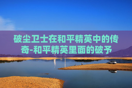 破尘卫士在和平精英中的传奇-和平精英里面的破予