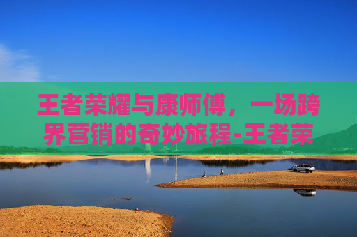 王者荣耀与康师傅，一场跨界营销的奇妙旅程-王者荣耀康康是谁