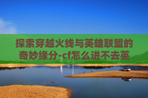 探索穿越火线与英雄联盟的奇妙缘分-cf怎么进不去英雄联盟房间