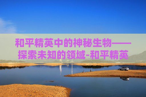 和平精英中的神秘生物——探索未知的领域-和平精英神秘彩蛋