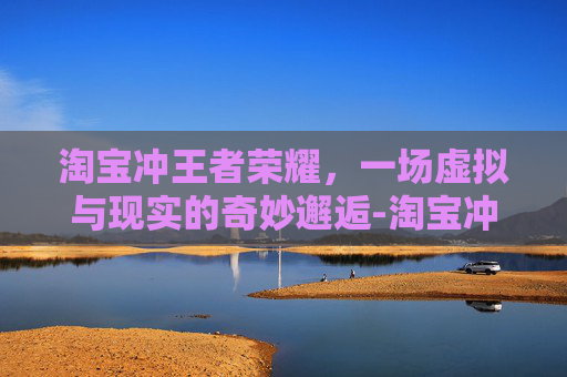 淘宝冲王者荣耀，一场虚拟与现实的奇妙邂逅-淘宝冲王者荣耀怎么充