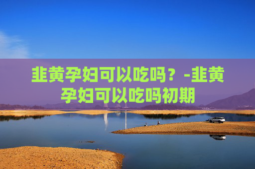 韭黄孕妇可以吃吗？-韭黄孕妇可以吃吗初期