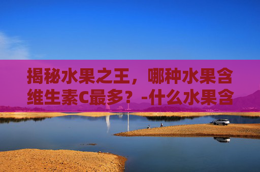 揭秘水果之王，哪种水果含维生素C最多？-什么水果含维生素c最多又不上火