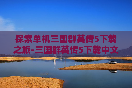 探索单机三国群英传5下载之旅-三国群英传5下载中文版