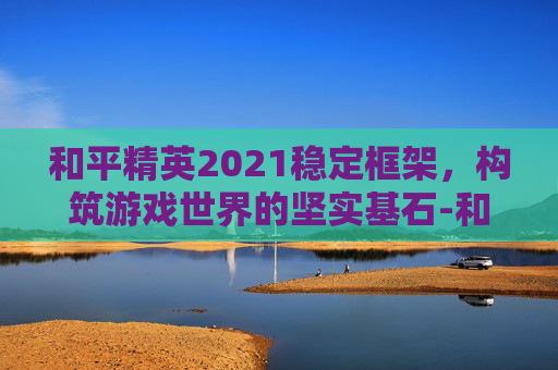 和平精英2021稳定框架，构筑游戏世界的坚实基石-和平精英框架直装2026