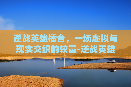 逆战英雄擂台，一场虚拟与现实交织的较量-逆战英雄擂台怎么打