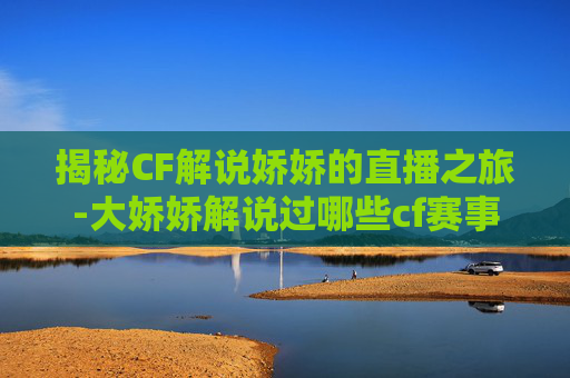 揭秘CF解说娇娇的直播之旅-大娇娇解说过哪些cf赛事