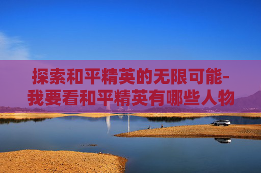 探索和平精英的无限可能-我要看和平精英有哪些人物
